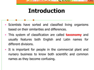 Introduction
• Scientists have sorted and classified living organisms
based on their similarities and differences.
• This system of classification are called taxonomy and
usually features both English and Latin names for
different divisions.
• It is important for people in the commercial plant and
nursery business to know both scientific and common
names as they become confusing.
 