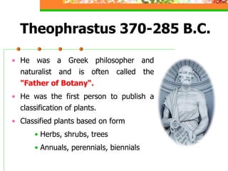 Theophrastus 370-285 B.C.
• He was a Greek philosopher and
naturalist and is often called the
"Father of Botany“.
• He was the first person to publish a
classification of plants.
• Classified plants based on form
• Herbs, shrubs, trees
• Annuals, perennials, biennials
 