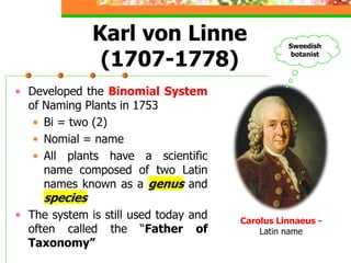 • Developed the Binomial System
of Naming Plants in 1753
• Bi = two (2)
• Nomial = name
• All plants have a scientific
name composed of two Latin
names known as a genus and
species
• The system is still used today and
often called the “Father of
Taxonomy”
Karl von Linne
(1707-1778)
Carolus Linnaeus -
Latin name
Sweedish
botanist
 
