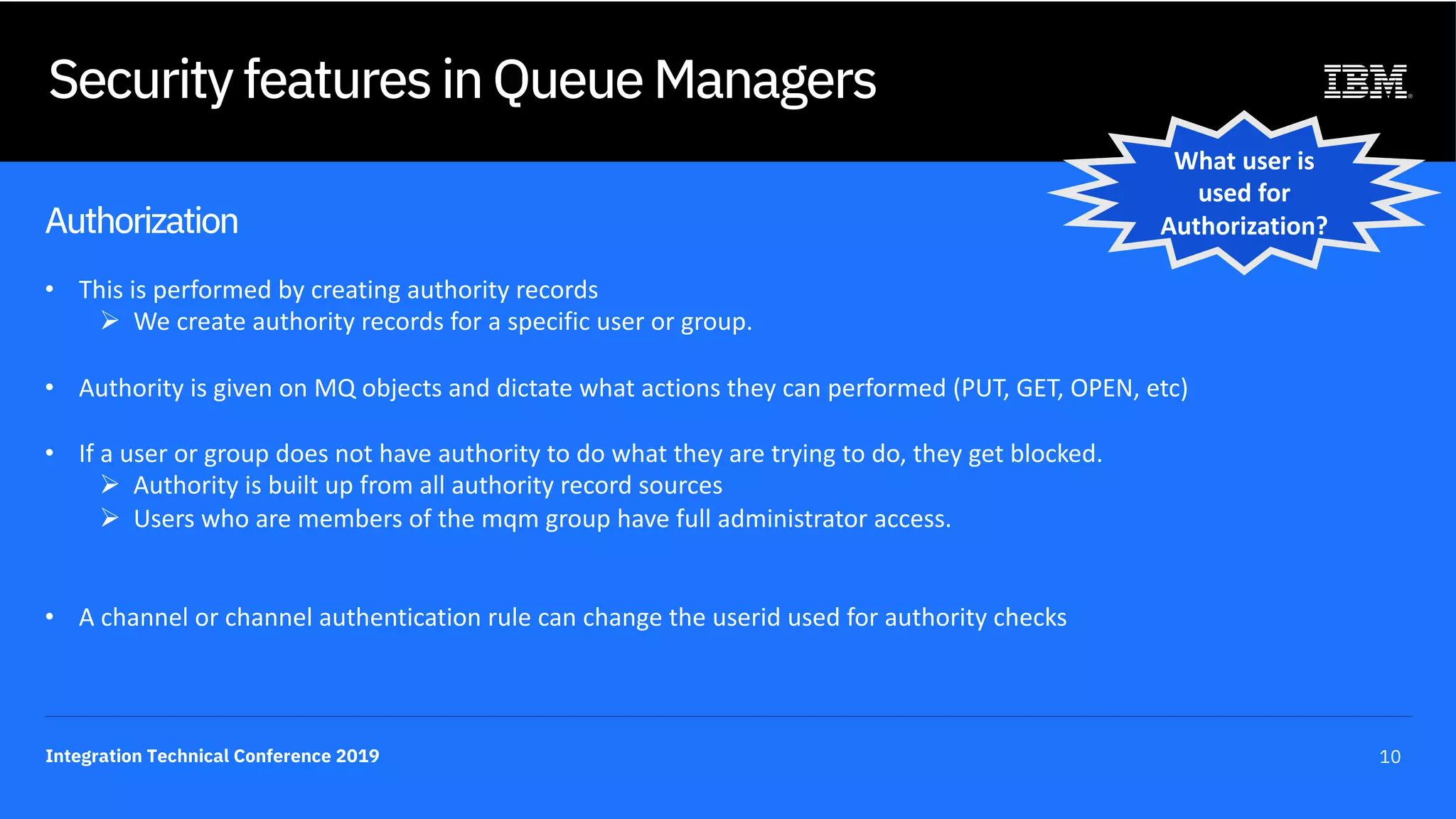 Integration Technical Conference 2019 10
Security features in Queue Managers
Authorization
• This is performed by creating authority records
Ø We create authority records for a specific user or group.
• Authority is given on MQ objects and dictate what actions they can performed (PUT, GET, OPEN, etc)
• If a user or group does not have authority to do what they are trying to do, they get blocked.
Ø Authority is built up from all authority record sources
Ø Users who are members of the mqm group have full administrator access.
• A channel or channel authentication rule can change the userid used for authority checks
What user is
used for
Authorization?
 