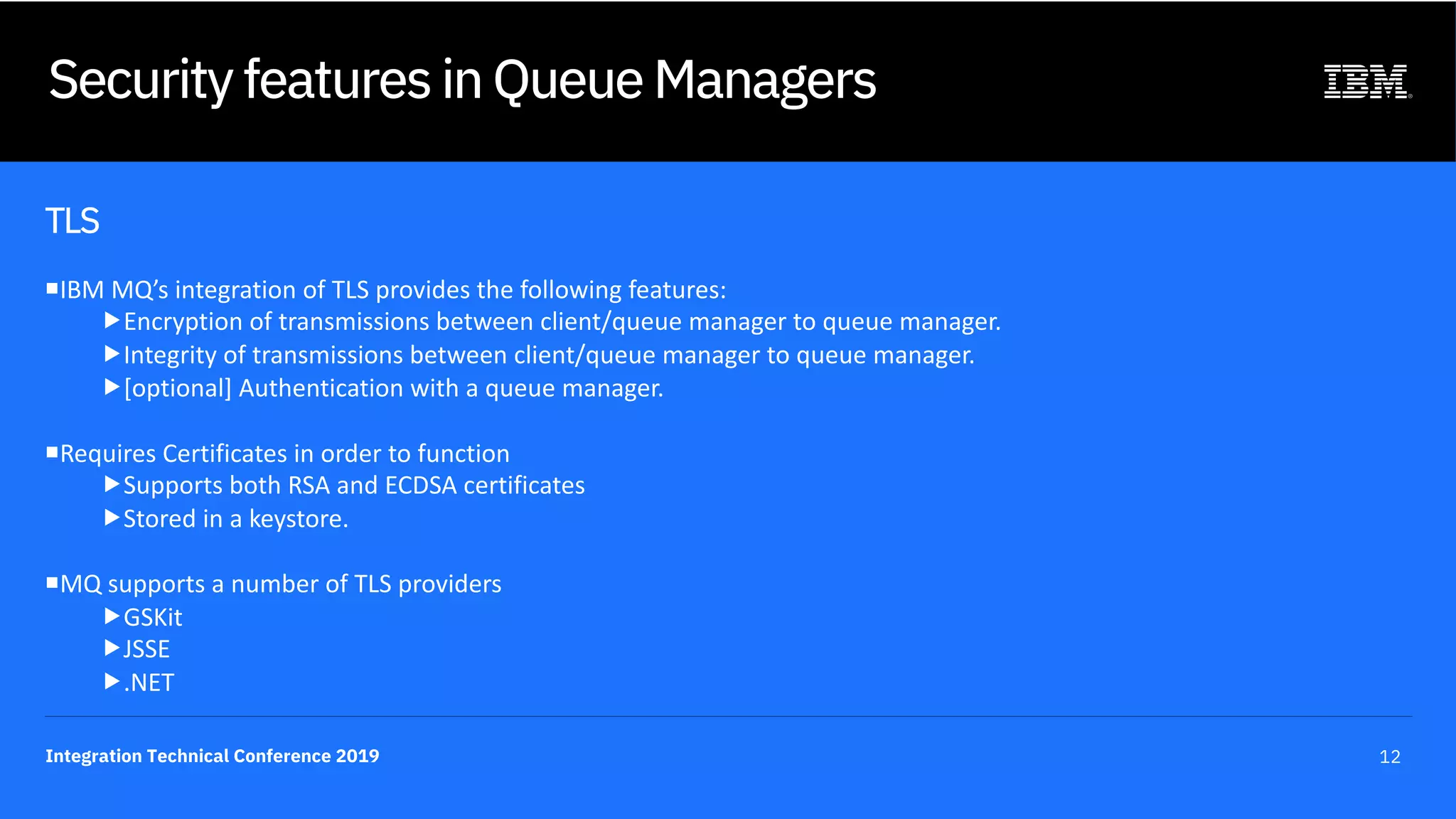 Integration Technical Conference 2019 12
Security features in Queue Managers
TLS
¡IBM MQ’s integration of TLS provides the following features:
„Encryption of transmissions between client/queue manager to queue manager.
„Integrity of transmissions between client/queue manager to queue manager.
„[optional] Authentication with a queue manager.
¡Requires Certificates in order to function
„Supports both RSA and ECDSA certificates
„Stored in a keystore.
¡MQ supports a number of TLS providers
„GSKit
„JSSE
„.NET
 