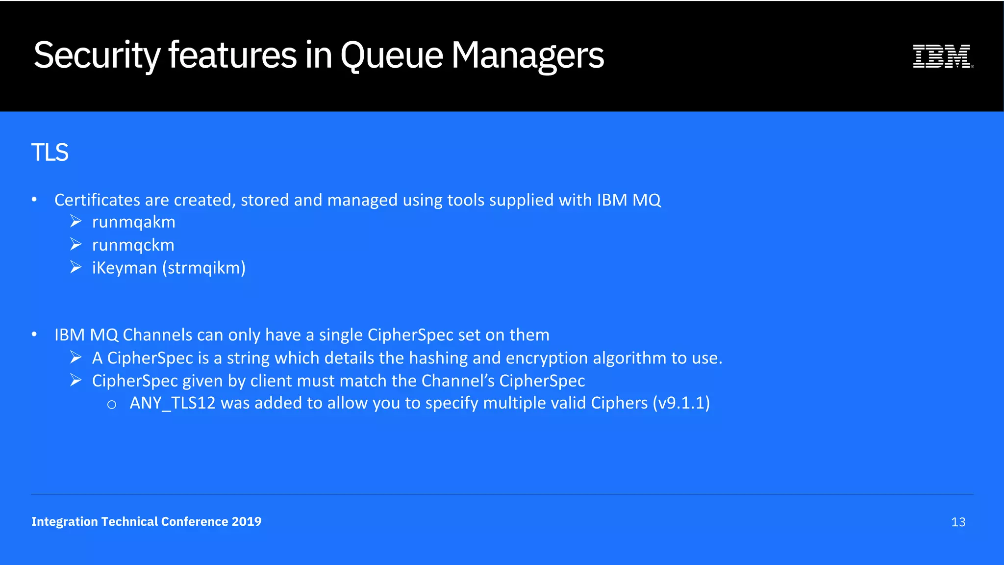 Integration Technical Conference 2019 13
Security features in Queue Managers
TLS
• Certificates are created, stored and managed using tools supplied with IBM MQ
Ø runmqakm
Ø runmqckm
Ø iKeyman (strmqikm)
• IBM MQ Channels can only have a single CipherSpec set on them
Ø A CipherSpec is a string which details the hashing and encryption algorithm to use.
Ø CipherSpec given by client must match the Channel’s CipherSpec
o ANY_TLS12 was added to allow you to specify multiple valid Ciphers (v9.1.1)
 