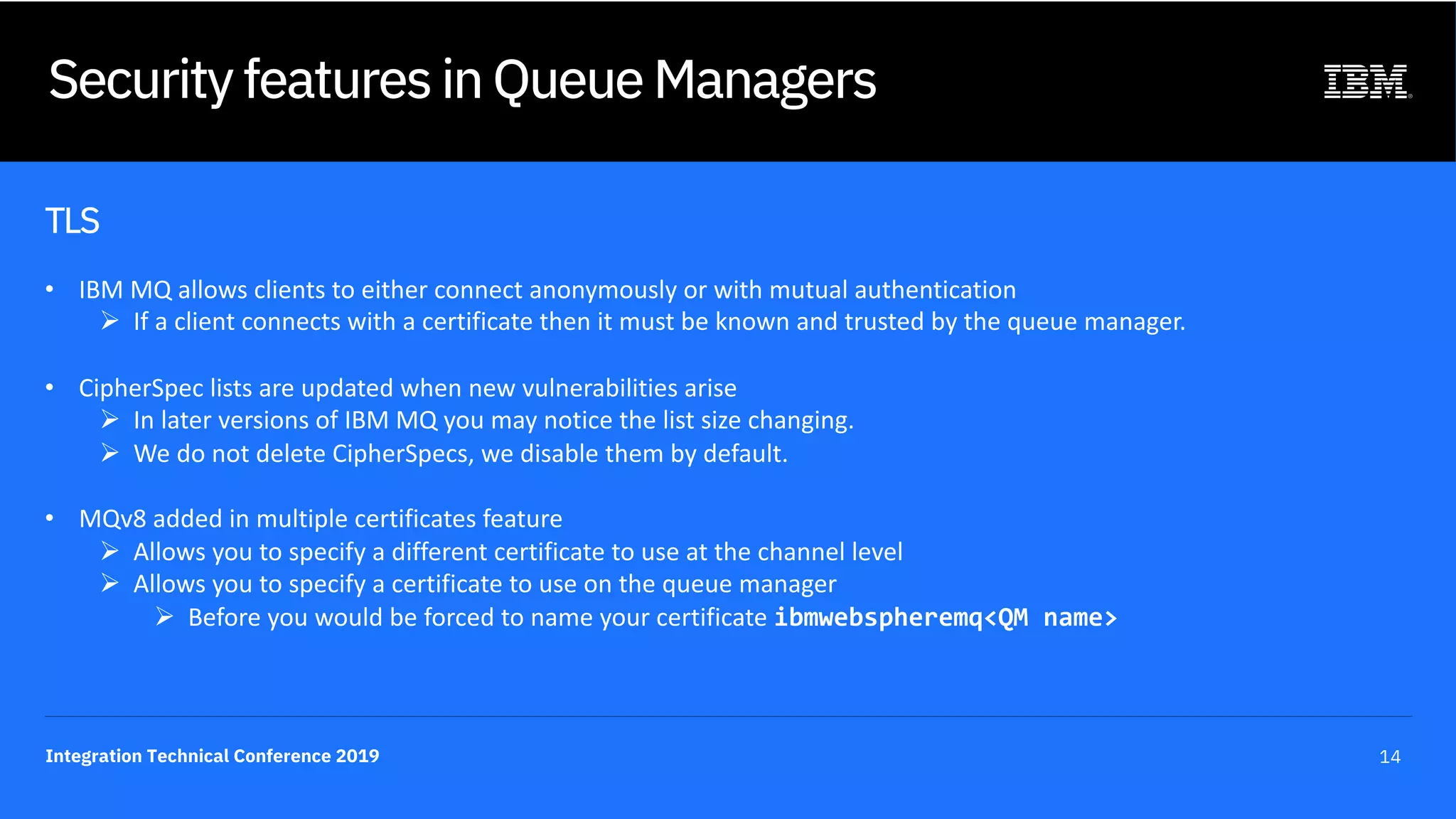 Integration Technical Conference 2019 14
Security features in Queue Managers
TLS
• IBM MQ allows clients to either connect anonymously or with mutual authentication
Ø If a client connects with a certificate then it must be known and trusted by the queue manager.
• CipherSpec lists are updated when new vulnerabilities arise
Ø In later versions of IBM MQ you may notice the list size changing.
Ø We do not delete CipherSpecs, we disable them by default.
• MQv8 added in multiple certificates feature
Ø Allows you to specify a different certificate to use at the channel level
Ø Allows you to specify a certificate to use on the queue manager
Ø Before you would be forced to name your certificate ibmwebspheremq<QM name>
 