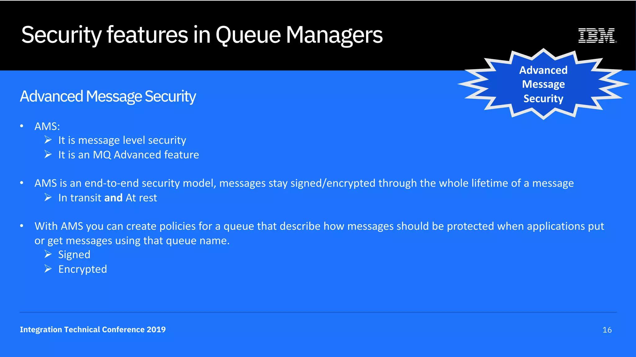 Integration Technical Conference 2019 16
Security features in Queue Managers
AdvancedMessageSecurity
• AMS:
Ø It is message level security
Ø It is an MQ Advanced feature
• AMS is an end-to-end security model, messages stay signed/encrypted through the whole lifetime of a message
Ø In transit and At rest
• With AMS you can create policies for a queue that describe how messages should be protected when applications put
or get messages using that queue name.
Ø Signed
Ø Encrypted
Advanced
Message
Security
 