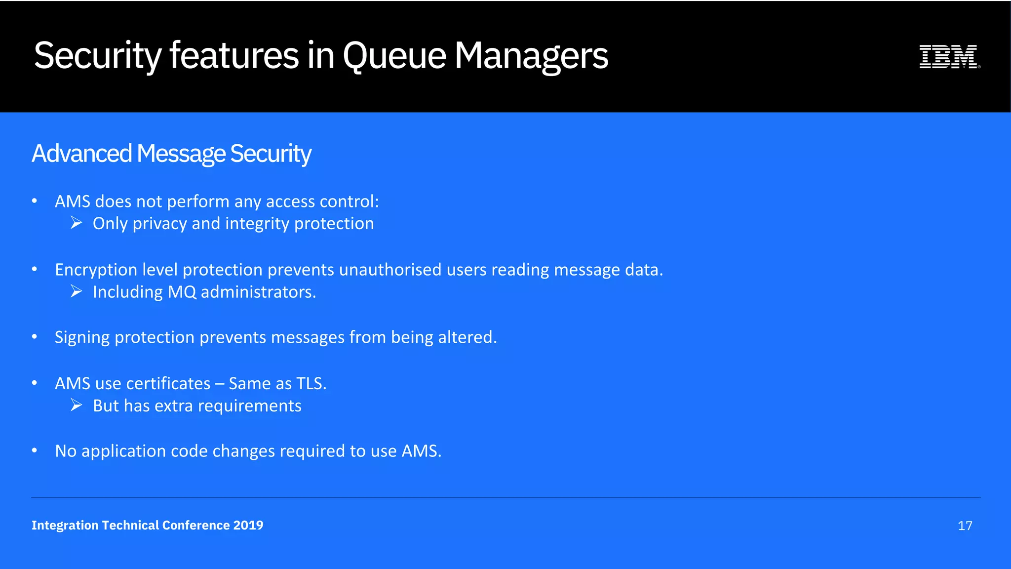 Integration Technical Conference 2019 17
Security features in Queue Managers
AdvancedMessageSecurity
• AMS does not perform any access control:
Ø Only privacy and integrity protection
• Encryption level protection prevents unauthorised users reading message data.
Ø Including MQ administrators.
• Signing protection prevents messages from being altered.
• AMS use certificates – Same as TLS.
Ø But has extra requirements
• No application code changes required to use AMS.
 