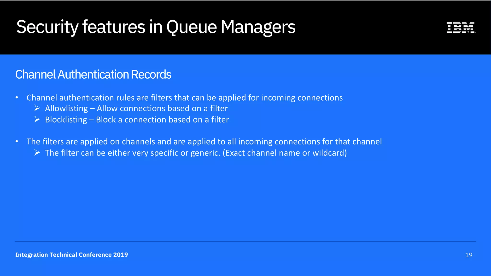 Integration Technical Conference 2019 19
Security features in Queue Managers
ChannelAuthenticationRecords
• Channel authentication rules are filters that can be applied for incoming connections
Ø Allowlisting – Allow connections based on a filter
Ø Blocklisting – Block a connection based on a filter
• The filters are applied on channels and are applied to all incoming connections for that channel
Ø The filter can be either very specific or generic. (Exact channel name or wildcard)
 