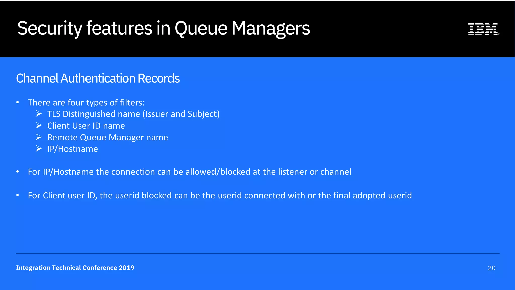 Integration Technical Conference 2019 20
Security features in Queue Managers
ChannelAuthenticationRecords
• There are four types of filters:
Ø TLS Distinguished name (Issuer and Subject)
Ø Client User ID name
Ø Remote Queue Manager name
Ø IP/Hostname
• For IP/Hostname the connection can be allowed/blocked at the listener or channel
• For Client user ID, the userid blocked can be the userid connected with or the final adopted userid
 