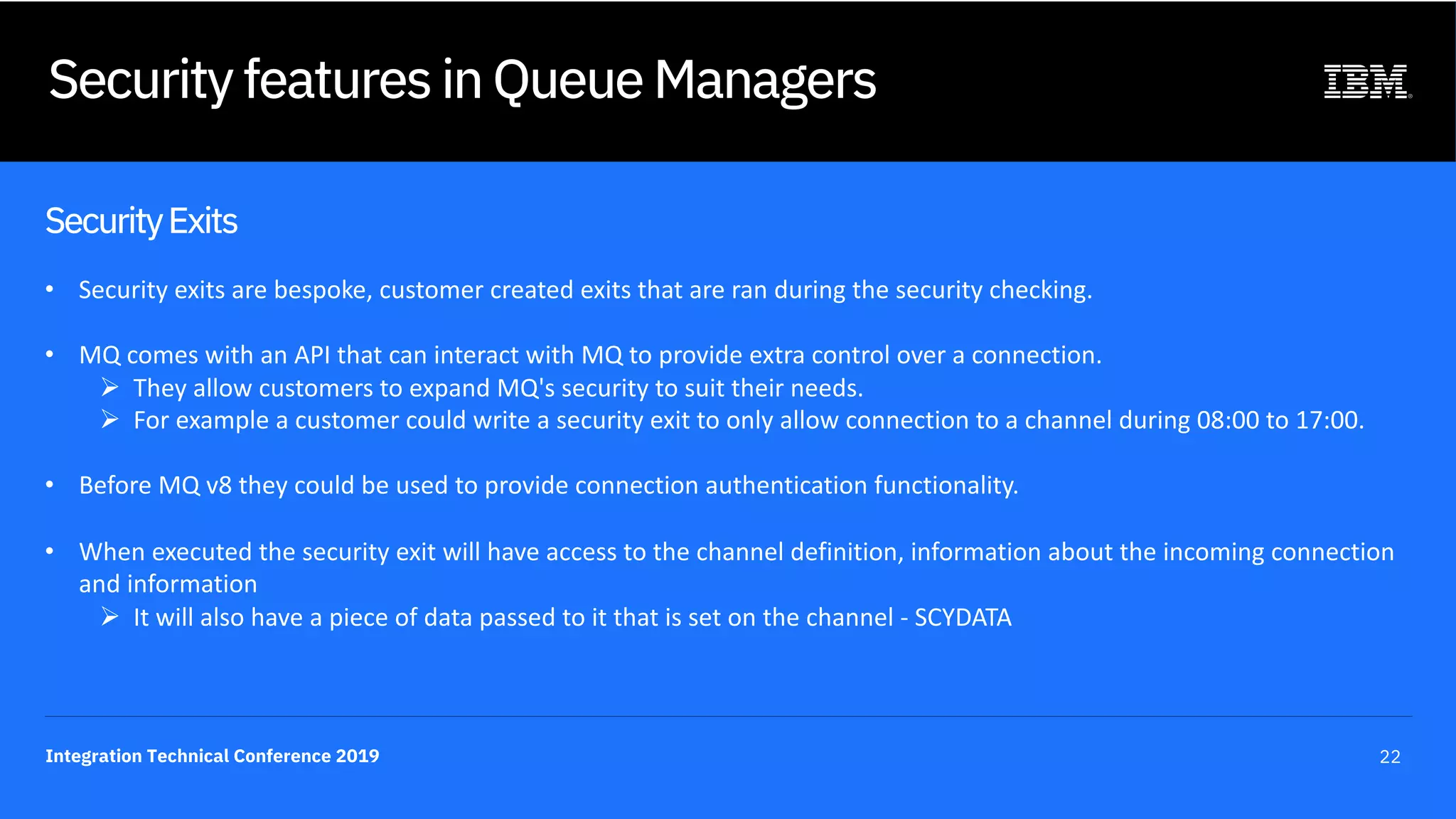 Integration Technical Conference 2019 22
Security features in Queue Managers
SecurityExits
• Security exits are bespoke, customer created exits that are ran during the security checking.
• MQ comes with an API that can interact with MQ to provide extra control over a connection.
Ø They allow customers to expand MQ's security to suit their needs.
Ø For example a customer could write a security exit to only allow connection to a channel during 08:00 to 17:00.
• Before MQ v8 they could be used to provide connection authentication functionality.
• When executed the security exit will have access to the channel definition, information about the incoming connection
and information
Ø It will also have a piece of data passed to it that is set on the channel - SCYDATA
 