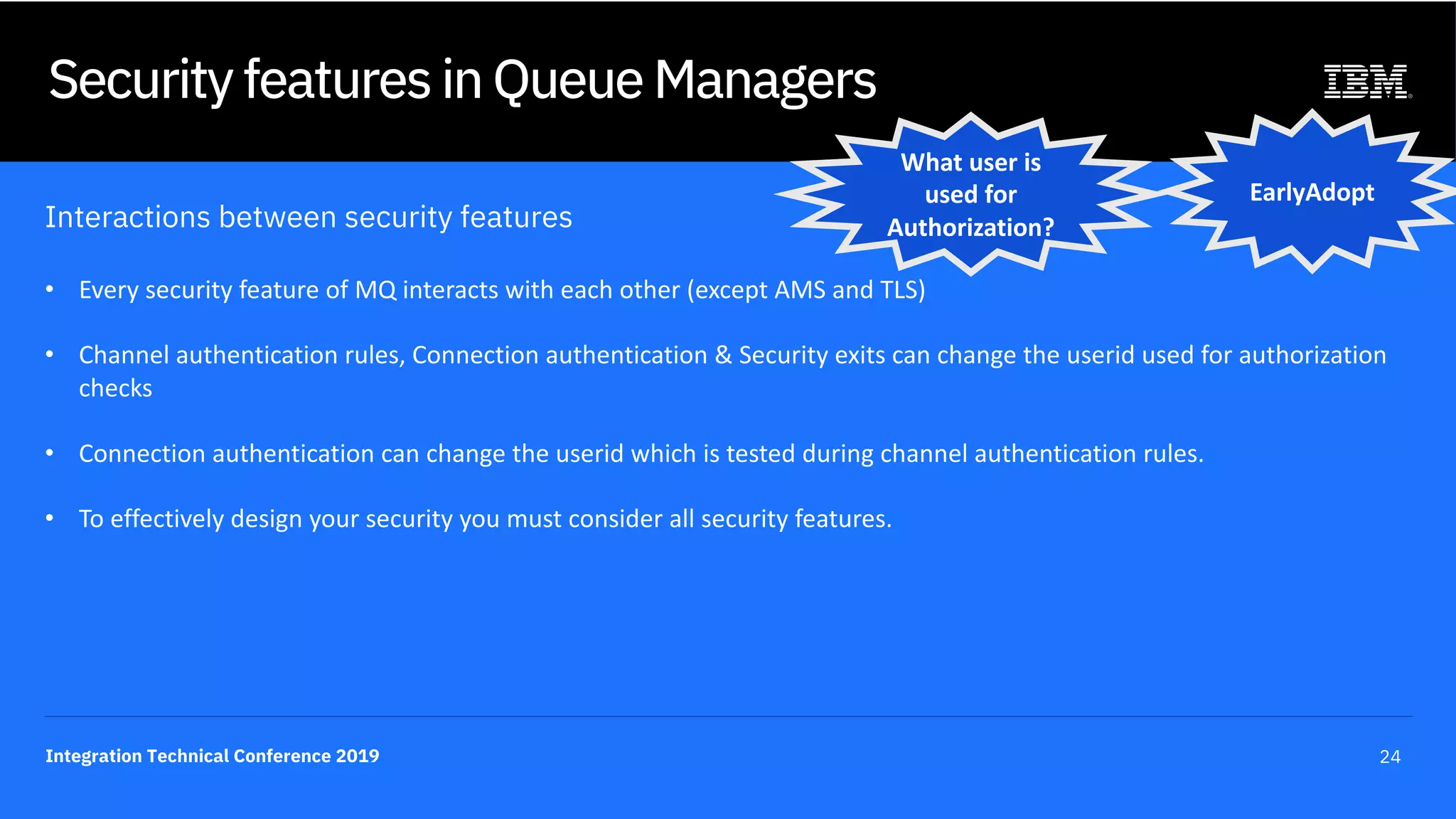 Integration Technical Conference 2019 24
Security features in Queue Managers
Interactions between security features
• Every security feature of MQ interacts with each other (except AMS and TLS)
• Channel authentication rules, Connection authentication & Security exits can change the userid used for authorization
checks
• Connection authentication can change the userid which is tested during channel authentication rules.
• To effectively design your security you must consider all security features.
EarlyAdopt
What user is
used for
Authorization?
 