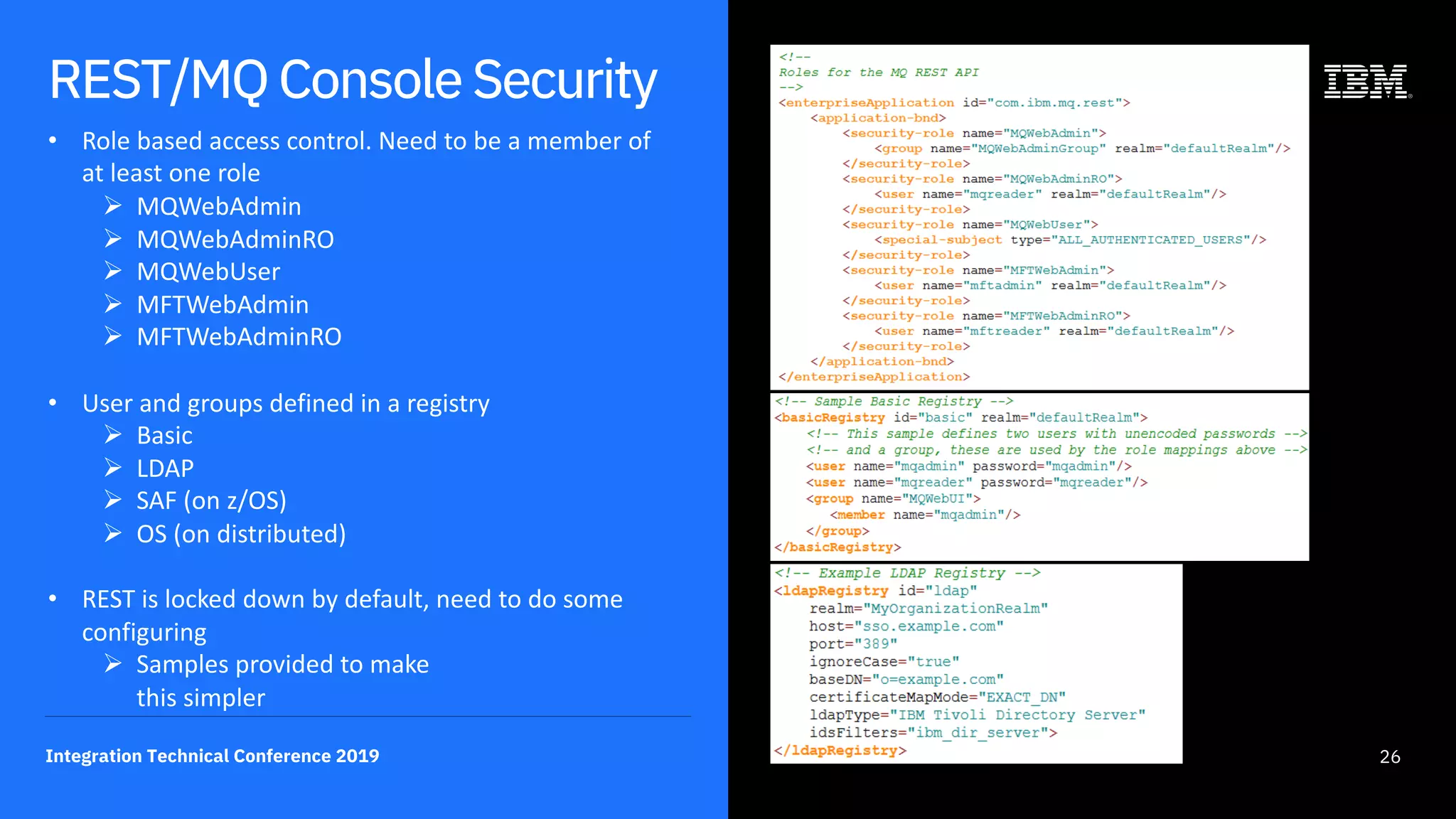 26Integration Technical Conference 2019
REST/MQ Console Security
• Role based access control. Need to be a member of
at least one role
Ø MQWebAdmin
Ø MQWebAdminRO
Ø MQWebUser
Ø MFTWebAdmin
Ø MFTWebAdminRO
• User and groups defined in a registry
Ø Basic
Ø LDAP
Ø SAF (on z/OS)
Ø OS (on distributed)
• REST is locked down by default, need to do some
configuring
Ø Samples provided to make
this simpler
 