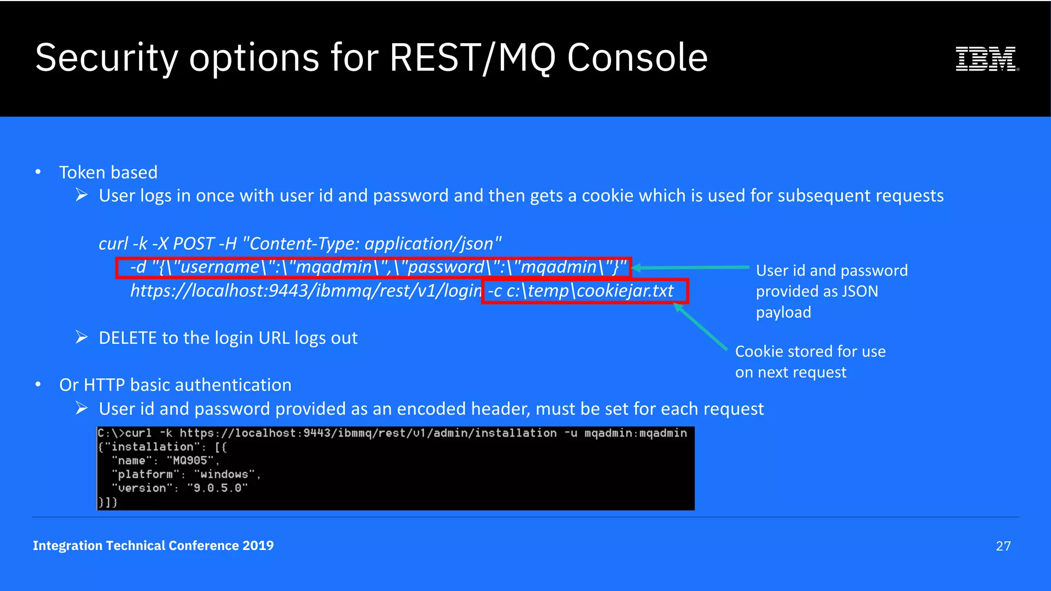 Integration Technical Conference 2019 27
Security options for REST/MQ Console
• Token based
Ø User logs in once with user id and password and then gets a cookie which is used for subsequent requests
curl -k -X POST -H "Content-Type: application/json"
-d "{"username":"mqadmin","password":"mqadmin"}"
https://localhost:9443/ibmmq/rest/v1/login -c c:tempcookiejar.txt
Ø DELETE to the login URL logs out
• Or HTTP basic authentication
Ø User id and password provided as an encoded header, must be set for each request
User id and password
provided as JSON
payload
Cookie stored for use
on next request
 