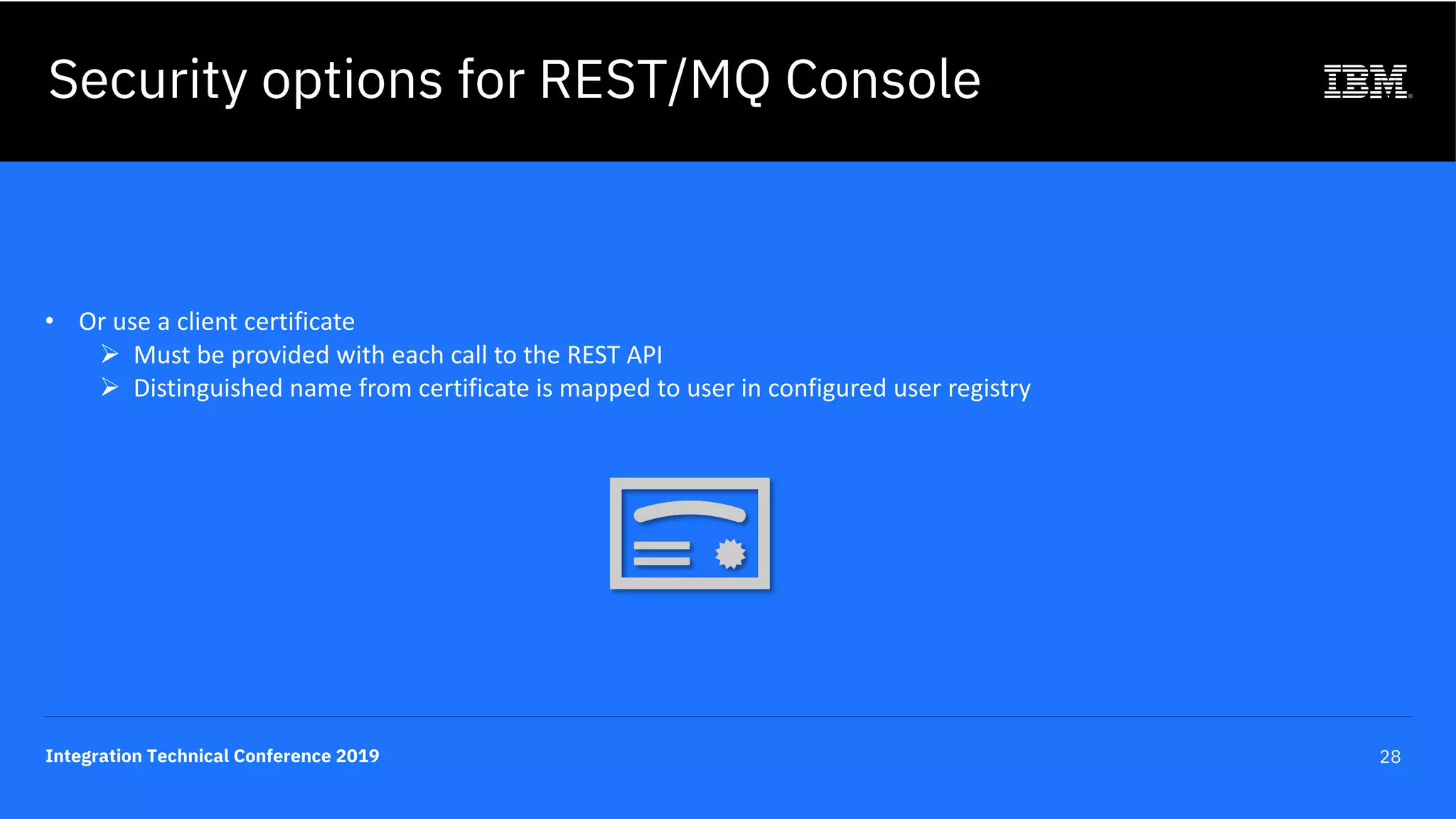 Integration Technical Conference 2019 28
• Or use a client certificate
Ø Must be provided with each call to the REST API
Ø Distinguished name from certificate is mapped to user in configured user registry
Security options for REST/MQ Console
 
