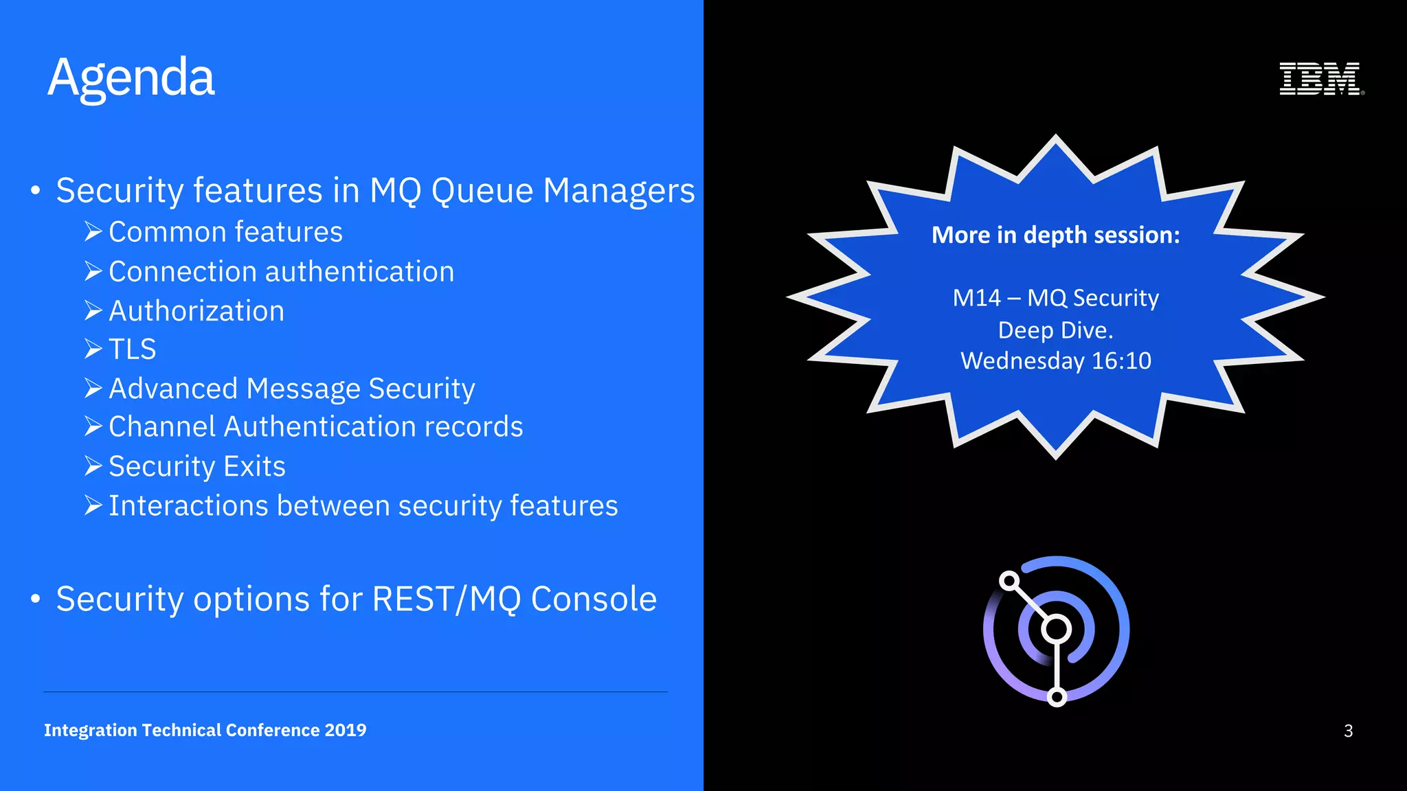 3Integration Technical Conference 2019
Agenda
• Security features in MQ Queue Managers
ØCommon features
ØConnection authentication
ØAuthorization
ØTLS
ØAdvanced Message Security
ØChannel Authentication records
ØSecurity Exits
ØInteractions between security features
• Security options for REST/MQ Console
More in depth session:
M14 – MQ Security
Deep Dive.
Wednesday 16:10
 