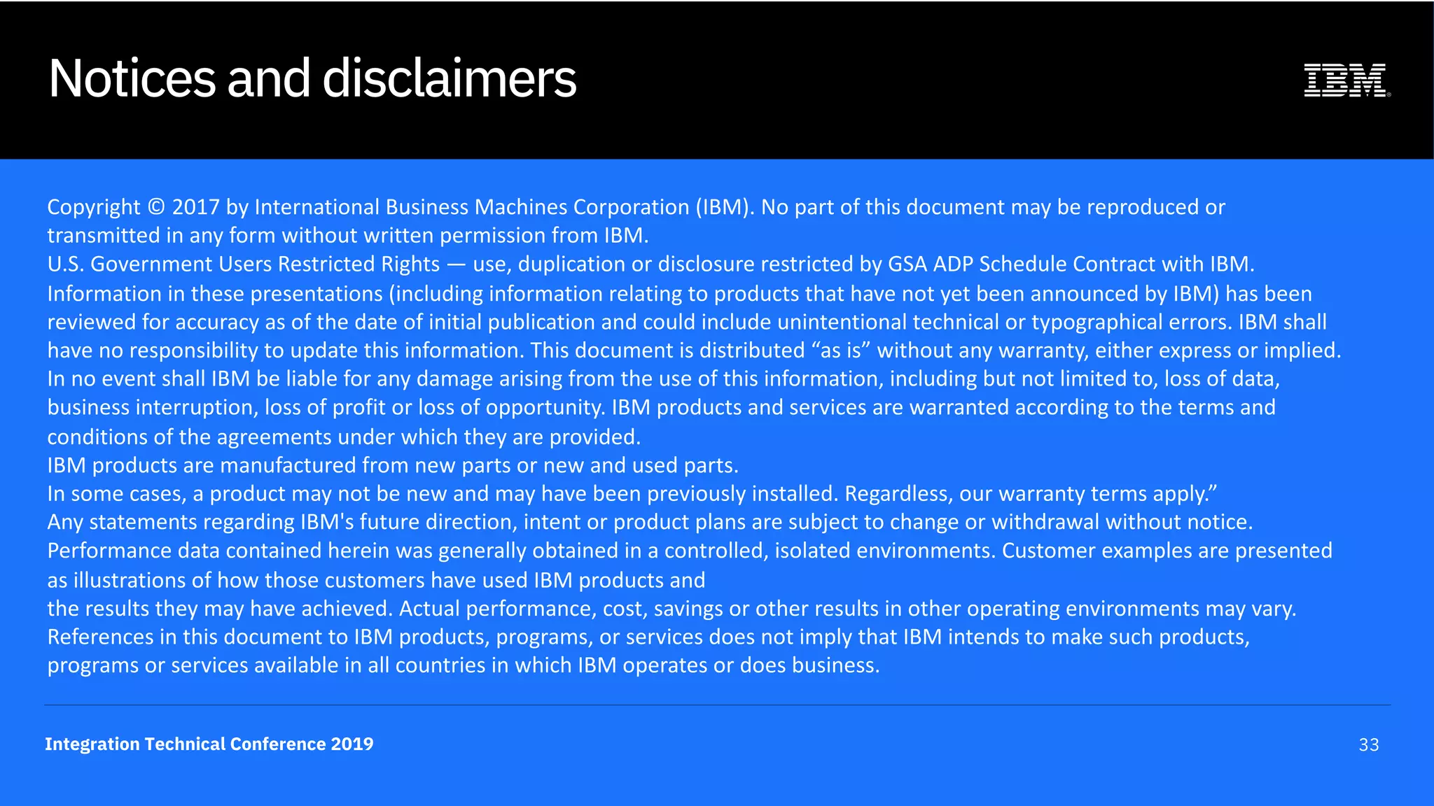 Integration Technical Conference 2019 33
Notices and disclaimers
Copyright © 2017 by International Business Machines Corporation (IBM). No part of this document may be reproduced or
transmitted in any form without written permission from IBM.
U.S. Government Users Restricted Rights — use, duplication or disclosure restricted by GSA ADP Schedule Contract with IBM.
Information in these presentations (including information relating to products that have not yet been announced by IBM) has been
reviewed for accuracy as of the date of initial publication and could include unintentional technical or typographical errors. IBM shall
have no responsibility to update this information. This document is distributed “as is” without any warranty, either express or implied.
In no event shall IBM be liable for any damage arising from the use of this information, including but not limited to, loss of data,
business interruption, loss of profit or loss of opportunity. IBM products and services are warranted according to the terms and
conditions of the agreements under which they are provided.
IBM products are manufactured from new parts or new and used parts.
In some cases, a product may not be new and may have been previously installed. Regardless, our warranty terms apply.”
Any statements regarding IBM's future direction, intent or product plans are subject to change or withdrawal without notice.
Performance data contained herein was generally obtained in a controlled, isolated environments. Customer examples are presented
as illustrations of how those customers have used IBM products and
the results they may have achieved. Actual performance, cost, savings or other results in other operating environments may vary.
References in this document to IBM products, programs, or services does not imply that IBM intends to make such products,
programs or services available in all countries in which IBM operates or does business.
 