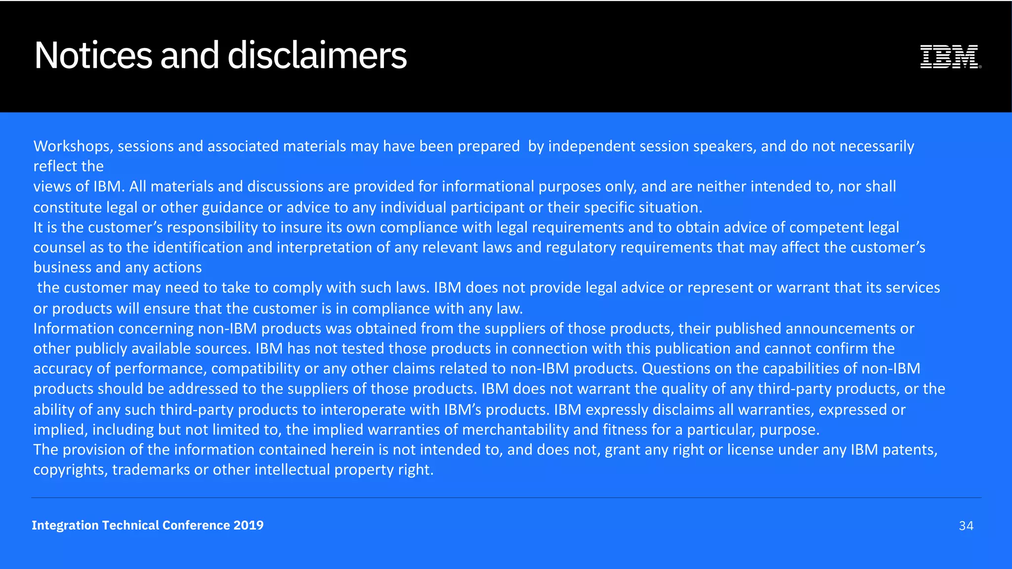 Integration Technical Conference 2019 34
Notices and disclaimers
Workshops, sessions and associated materials may have been prepared by independent session speakers, and do not necessarily
reflect the
views of IBM. All materials and discussions are provided for informational purposes only, and are neither intended to, nor shall
constitute legal or other guidance or advice to any individual participant or their specific situation.
It is the customer’s responsibility to insure its own compliance with legal requirements and to obtain advice of competent legal
counsel as to the identification and interpretation of any relevant laws and regulatory requirements that may affect the customer’s
business and any actions
the customer may need to take to comply with such laws. IBM does not provide legal advice or represent or warrant that its services
or products will ensure that the customer is in compliance with any law.
Information concerning non-IBM products was obtained from the suppliers of those products, their published announcements or
other publicly available sources. IBM has not tested those products in connection with this publication and cannot confirm the
accuracy of performance, compatibility or any other claims related to non-IBM products. Questions on the capabilities of non-IBM
products should be addressed to the suppliers of those products. IBM does not warrant the quality of any third-party products, or the
ability of any such third-party products to interoperate with IBM’s products. IBM expressly disclaims all warranties, expressed or
implied, including but not limited to, the implied warranties of merchantability and fitness for a particular, purpose.
The provision of the information contained herein is not intended to, and does not, grant any right or license under any IBM patents,
copyrights, trademarks or other intellectual property right.
 