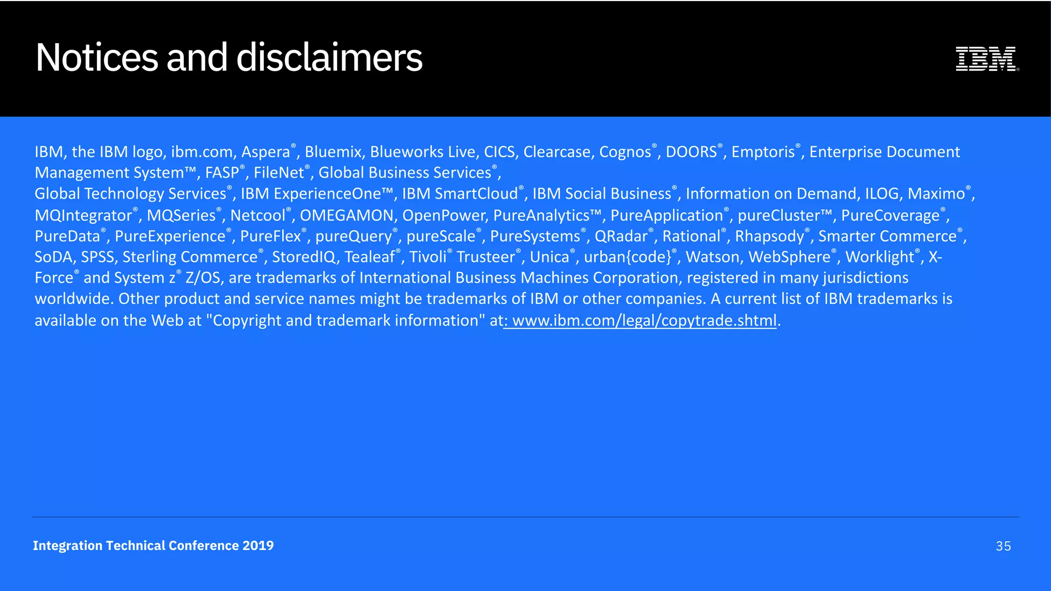 Integration Technical Conference 2019 35
Notices and disclaimers
IBM, the IBM logo, ibm.com, Aspera®, Bluemix, Blueworks Live, CICS, Clearcase, Cognos®, DOORS®, Emptoris®, Enterprise Document
Management System™, FASP®, FileNet®, Global Business Services®,
Global Technology Services®, IBM ExperienceOne™, IBM SmartCloud®, IBM Social Business®, Information on Demand, ILOG, Maximo®,
MQIntegrator®, MQSeries®, Netcool®, OMEGAMON, OpenPower, PureAnalytics™, PureApplication®, pureCluster™, PureCoverage®,
PureData®, PureExperience®, PureFlex®, pureQuery®, pureScale®, PureSystems®, QRadar®, Rational®, Rhapsody®, Smarter Commerce®,
SoDA, SPSS, Sterling Commerce®, StoredIQ, Tealeaf®, Tivoli® Trusteer®, Unica®, urban{code}®, Watson, WebSphere®, Worklight®, X-
Force® and System z® Z/OS, are trademarks of International Business Machines Corporation, registered in many jurisdictions
worldwide. Other product and service names might be trademarks of IBM or other companies. A current list of IBM trademarks is
available on the Web at "Copyright and trademark information" at: www.ibm.com/legal/copytrade.shtml.
 