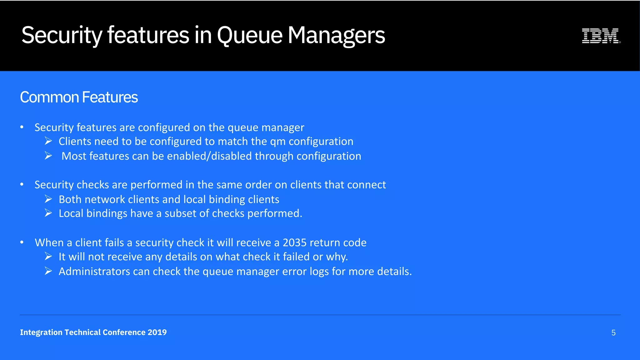Integration Technical Conference 2019 5
Security features in Queue Managers
CommonFeatures
• Security features are configured on the queue manager
Ø Clients need to be configured to match the qm configuration
Ø Most features can be enabled/disabled through configuration
• Security checks are performed in the same order on clients that connect
Ø Both network clients and local binding clients
Ø Local bindings have a subset of checks performed.
• When a client fails a security check it will receive a 2035 return code
Ø It will not receive any details on what check it failed or why.
Ø Administrators can check the queue manager error logs for more details.
 