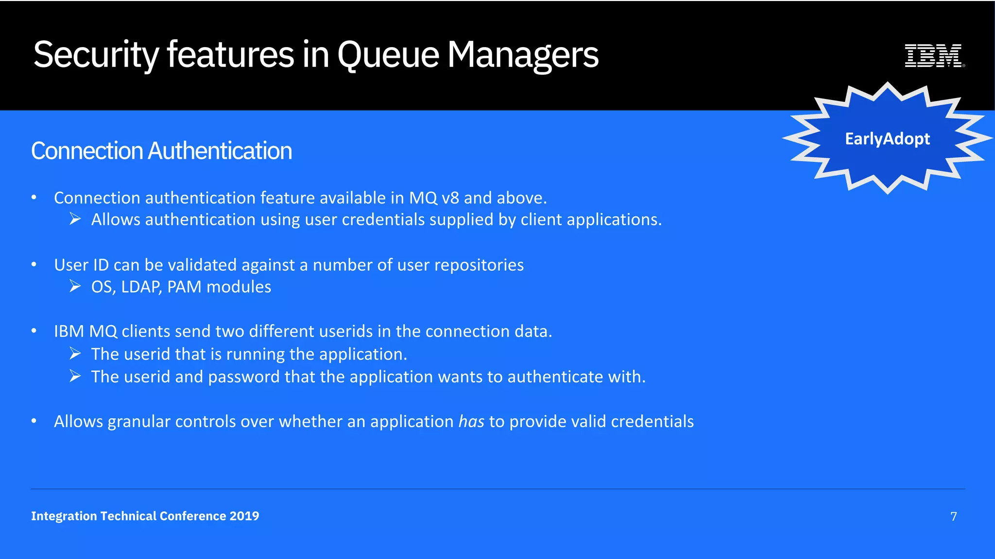 Integration Technical Conference 2019 7
Security features in Queue Managers
ConnectionAuthentication
• Connection authentication feature available in MQ v8 and above.
Ø Allows authentication using user credentials supplied by client applications.
• User ID can be validated against a number of user repositories
Ø OS, LDAP, PAM modules
• IBM MQ clients send two different userids in the connection data.
Ø The userid that is running the application.
Ø The userid and password that the application wants to authenticate with.
• Allows granular controls over whether an application has to provide valid credentials
EarlyAdopt
 