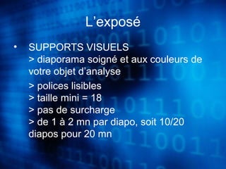 L’exposé 
• SUPPORTS VISUELS 
> diaporama soigné et aux couleurs de 
votre objet d’analyse 
> polices lisibles 
> taille mini = 18 
> pas de surcharge 
> de 1 à 2 mn par diapo, soit 10/20 
diapos pour 20 mn 
 