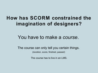 How has SCORM constrained the
imagination of designers?
You have to make a course.
The course can only tell you certain things.
The course has to live in an LMS.
(duration, score, finished, passed)
 