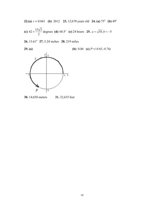 10
22.(a) 041.0≈r (b) 2012 23. 12,670 years old 24. (a) 75o
(b) 49o
(c)
2
313
62 + degrees (d) o
5.68 (e) 24 hours 25. 5,10 −== ba
26. 13.61o
27. 5.24 inches 28. 219 miles
29. (a) (b) 0.86 (c) P=(-0.65,-0.76)
30. 14,658 meters 31. 32,635 feet
 