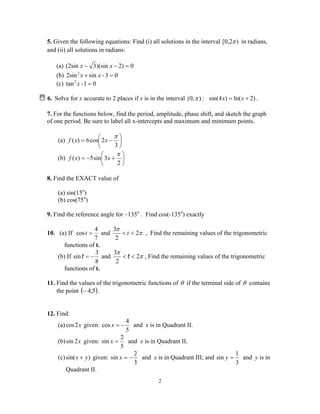 2
5. Given the following equations: Find (i) all solutions in the interval )2,0[ π in radians,
and (ii) all solutions in radians:
(a) 02))(sin3(2sin =−− xx
(b) 03-sin2sin2
=+ xx
(c) 01-tan2
=x
6. Solve for x accurate to 2 places if x is in the interval )(0,π : )2ln()4sin( += xx .
7. For the functions below, find the period, amplitude, phase shift, and sketch the graph
of one period. Be sure to label all x-intercepts and maximum and minimum points.
(a) 





−=
3
2cos6)(
π
xxf
(b) 





+−=
2
3sin5)(
π
xxf
8. Find the EXACT value of
(a) sin(15o
)
(b) cos(75o
)
9. Find the reference angle for –135o
. Find cos(-135o
) exactly
10. (a) If π
π
2
2
3
and
7
4
cos <<= tt , Find the remaining values of the trigonometric
functions of t.
(b) If π
π
2
2
3
and
8
3
sin <<−= tt , Find the remaining values of the trigonometric
functions of t.
11. Find the values of the trigonometric functions of θ if the terminal side of θ contains
the point ( )5,4− .
12. Find:
(a) x2cos given:
5
4
cos −=x and x is in Quadrant II.
(b) x2sin given:
5
2
sin =x and x is in Quadrant II.
(c) )sin( yx + given:
3
2
sin −=x and x is in Quadrant III; and
3
1
sin =y and y is in
Quadrant II.
 