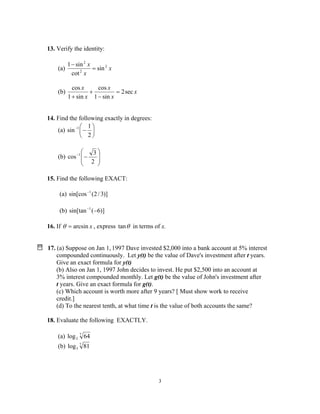 3
13. Verify the identity:
(a) x
x
x 2
2
2
sin
cot
sin1
=
−
(b) x
x
x
x
x
sec2
sin1
cos
sin1
cos
=
−
+
+
14. Find the following exactly in degrees:
(a) 





−−
2
1
sin 1
(b) 







−−
2
3
cos 1
15. Find the following EXACT:
(a) )]3/2(sin[cos 1−
(b) )]6(sin[tan 1
−−
16. If xarcsin=θ , express θtan in terms of x.
17. (a) Suppose on Jan 1, 1997 Dave invested $2,000 into a bank account at 5% interest
compounded continuously. Let y(t) be the value of Dave's investment after t years.
Give an exact formula for y(t)
(b) Also on Jan 1, 1997 John decides to invest. He put $2,500 into an account at
3% interest compounded monthly. Let g(t) be the value of John's investment after
t years. Give an exact formula for g(t).
(c) Which account is worth more after 9 years? [ Must show work to receive
credit.]
(d) To the nearest tenth, at what time t is the value of both accounts the same?
18. Evaluate the following EXACTLY.
(a) 7
2 64log
(b) 7
3 81log
 