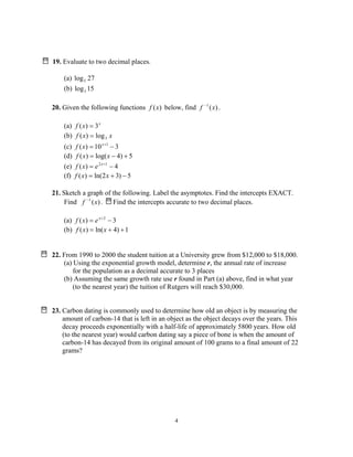 4
19. Evaluate to two decimal places.
(a) 27log5
(b) 15log3
20. Given the following functions )(xf below, find )(1
xf −
.
(a) x
xf 3)( =
(b) xxf 3log)( =
(c) 310)( 1
−= +x
xf
(d) 5)4log()( +−= xxf
(e) 4)( 12
−= +x
exf
(f) 5)32ln()( −+= xxf
21. Sketch a graph of the following. Label the asymptotes. Find the intercepts EXACT.
Find )(1
xf −
. Find the intercepts accurate to two decimal places.
(a) 3)( 2
−= +x
exf
(b) 1)4ln()( ++= xxf
22. From 1990 to 2000 the student tuition at a University grew from $12,000 to $18,000.
(a) Using the exponential growth model, determine r, the annual rate of increase
for the population as a decimal accurate to 3 places
(b) Assuming the same growth rate use r found in Part (a) above, find in what year
(to the nearest year) the tuition of Rutgers will reach $30,000.
23. Carbon dating is commonly used to determine how old an object is by measuring the
amount of carbon-14 that is left in an object as the object decays over the years. This
decay proceeds exponentially with a half-life of approximately 5800 years. How old
(to the nearest year) would carbon dating say a piece of bone is when the amount of
carbon-14 has decayed from its original amount of 100 grams to a final amount of 22
grams?
 