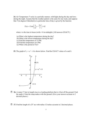 5
24. Air Temperature T varies in a periodic manner, with highs during the day and lows
during the night. Assume that the weather pattern is the same for one week, and suppose
that T (in degrees Fahrenheit) at a particular time of day is given by the function
62
3
2
12
sin13)( +





−=
ππ
ttT
where t is the time in hours (with t=0 at midnight). [All answers EXACT.]
(a) What is the highest temperature during the day?
(b) What is the lowest temperature during the day?
(c) Find the temperature at 12 PM.
(d) Find the temperature at 6 PM.
(e) What is the period of T(t)?
25. The graph of bay x
+= is shown below. Find the EXACT values of a and b.
26. A ramp 17 feet in length rises to a loading platform that is 4 feet off the ground. Find
the angle θ that the ramp makes with the ground. (Give your answer accurate to 2
decimal places.)
27. Find the length of a 25o
arc with radius 12 inches accurate to 2 decimal places.
 