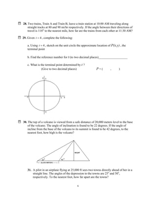 6
28. Two trains, Train A and Train B, leave a train station at 10:00 AM traveling along
straight tracks at 80 and 90 mi/hr respectively. If the angle between their directions of
travel is 118o,
to the nearest mile, how far are the trains from each other at 11:30 AM?
29. Given 4=t , complete the following:
a. Using 4=t , sketch on the unit circle the approximate location of P(x,y) , the
terminal point
b. Find the reference number for t (to two decimal places)___________________
c. What is the terminal point determined by t ?
(Give to two decimal places) P = ( , )
30. The top of a volcano is viewed from a safe distance of 20,000 meters level to the base
of the volcano. The angle of inclination is found to be 22 degrees. If the angle of
incline from the base of the volcano to its summit is found to be 42 degrees, to the
nearest foot, how high is the volcano?
31. A pilot in an airplane flying at 25,000 ft sees two towns directly ahead of her in a
straight line. The angles of the depression to the towns are 25o
and 50o
,
respectively. To the nearest foot, how far apart are the towns?
 