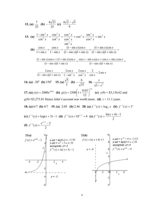 9
12. (a)
25
7
(b)
25
214
− (c)
9
524 −
13. (a) x
x
x
x
x
x
x
x
x
x
x 2
2
2
2
2
2
2
2
2
2
2
sin
cos
sin
cos
sin
cos
cos
cot
cos
cot
sin1
=⋅===
−
(b) =
+−
+
+
+−
−
=
−
+
+ )sin1)(sin1(
cos)sin1(
)sin1)(sin1(
cos)sin1(
sin1
cos
sin1
cos
xx
xx
xx
xx
x
x
x
x
=
+−
++−
=
+−
++−
)sin1)(sin1(
cossincoscossincos
)sin1)(sin1(
cos)sin1(cos)sin1(
xx
xxxxxx
xx
xxxx
x
xx
x
x
x
xx
x
sec2
cos
2
cos
cos2
sin1
cos2
)sin1)(sin1(
cos2
22
===
−
=
+−
14. (a) –30o
(b) 150o
15. (a)
3
5
(b)
37
6
− 16.
2
1 x
x
−
17. (a) t
ety 05.0
2000)( = (b)
t
tg
12
12
03.0
12500)( 





+= (c) y(9) = $3,136.62 and
g(9)=$3,273.81 Hence John’s account was worth more. (d) t = 11.1 years
18. (a) 6/7 (b) 4/7 19. (a) 2.05 (b) 2.46 20. (a) xxf 3
1
log)( =−
(b) x
xf 3)(1
=−
(c) 1)3log()(1
−+=−
xxf (d) 410)( 51
+= −− x
xf (e)
2
1)4ln(
)(1 −+
=− x
xf
(f)
2
3
)(
5
1 −
=
+
−
x
e
xf
 