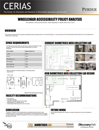WHEELCHAIR ACCESSIBILITY POLICY ANALYSIS
The purpose of this study was to analyze accessibility policies and apply them to a real world situation, i.e. the construction of the new Biometrics Data Collection Lab in the basement of
YOUNG Hall (YOUNG 20).
Paul Henkelman, Jessica Janicky, Brett Rich, Tatiana Ringenberg, Dr. Stephen Elliott, Kevin O’Connor
OVERVIEW
CONCLUSION FUTURE WORK
NEW BIOMETRICS DATA COLLECTION LAB DESIGN
CURRENT BIOMETRICS DATA COLLECTION LABSPACE REQUIREMENTS
Task / Object Requirements (in)*
L- Turn ~30in
U-Turn ~51in
360 Degree Turn ~60in
Desk Height ~30in
Door Clearance ~32in
Aisle Clearance ~48in
*Based off ADA Standards and testing
Below are figures from ADA that aided in calculating space
requirements.
For these space requirements we assumed a manual wheelchair for most
situations, but took into account space requirements for a power
wheelchair.
• Non-slip mats
• Accessible Storage
• Equipment located towards front of desks
• Staff awareness of disability issues
• Cords/cables lined along wall or out of the way
FACILITY RECOMMENDATIONS
Through our research of ADA requirements, personally talking to relevant users
(wheelchair users), and calculations we determined a set of standards we find suitable
for this biometrics lab. Before this analysis, we found no conclusive set of lab disability
standards for Purdue.
Having these standards set in place can create a benchmark for other lab facilities at
Purdue.
 