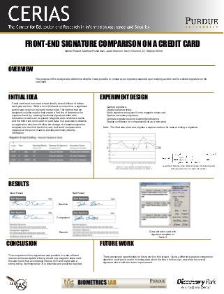 FRONT-END SIGNATURE COMPARISON ON A CREDIT CARD
The purpose of this study was to determine whether it was possible to compare your signature captured upon swiping a credit card to a stored signature on the
card itself.
Nathan Record, Matthew Richardson, Jarad Shannon, Kevin O'Connor, Dr. Stephen Elliott
OVERVIEW
INITIAL IDEA EXPERIMENT DESIGN
Credit card fraud is an area where literally tens of billions of dollars
each year are lost. While a lot of this fraud occurs online, a significant
portion also occurs in brick and mortar sites. The method that we
designed could be used to help create a first line of deterrence for
signature fraud, by catching fraudulent signatures before the
transaction would even be posted. Magnetic strip cards have tracks
and the third track is not used for card data. Our goal was to develop
an application which would allow the storage of a baseline signature
template onto the third track of a card, and could compare a live
signature at the point of sale to provide preliminary identity
verification.
• Capture signature.
• Create signature string.
• Verify signature string can fit onto magnetic stripe card.
• Capture secondary signature.
• Compare signatures using Levenshtein distance.
• Display confidence for comparison(Acts as a tolerance)
Note: The iPad was used as a signature capture medium for ease of writing a signature.
RESULTS
FUTURE WORK
There are several opportunities for future work on this project. Using a different signature comparison
algorithm could prove useful. Including data about the time it took to sign, as well as the overall
signature size would also be an improvement.
CONCLUSION
The comparison of two signatures was possible in a fast, efficient
manner and was capable of being stored on a magnetic stripe card.
We also found that a confidence interval of 75 and higher was a
strong rating. Anything below 70 is dissimilar and would be rejected.
Levenshtein Distance is the minimum number of single-character
edits required to turn one string into another.
Baseline
Comparison
Results
Good Result Bad Result
Data stored on card with
signature template on
Track 3.
 