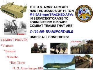 THE U.S. ARMY ALREADY
                     HAS THOUSANDS OF 11-TON
                     M113A3-type TRACKED AFVs
                     IN SERVICE/STORAGE TO
                     FORM INTERIM BRIGADE
                     COMBAT TEAMS! THAT ARE:
                     C-130 AIR-TRANSPORTABLE
            Panama
                     UNDER ALL CONDITIONS!
COMBAT-PROVEN                                East Timor

*Vietnam
  *Panama
   *Entebbe
     *East Timor
       *U.S. Army Europe IRF
 