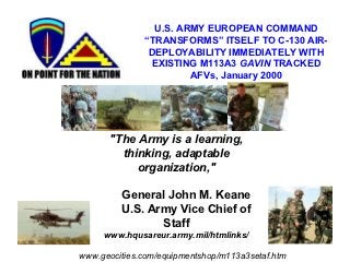 U.S. ARMY EUROPEAN COMMAND
              “TRANSFORMS” ITSELF TO C-130 AIR-
               DEPLOYABILITY IMMEDIATELY WITH
               EXISTING M113A3 GAVIN TRACKED
                       AFVs, January 2000




      "The Army is a learning,
        thinking, adaptable
           organization,"

         General John M. Keane
         U.S. Army Vice Chief of
                Staff
     www.hqusareur.army.mil/htmlinks/

www.geocities.com/equipmentshop/m113a3setaf.htm
 