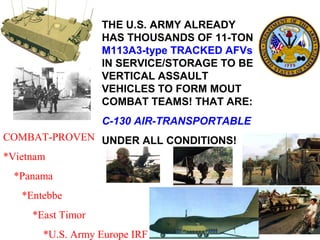 THE U.S. ARMY ALREADY
                  HAS THOUSANDS OF 11-TON
                  M113A3-type TRACKED AFVs
                  IN SERVICE/STORAGE TO BE
                  VERTICAL ASSAULT
                  VEHICLES TO FORM MOUT
                  COMBAT TEAMS! THAT ARE:
                  C-130 AIR-TRANSPORTABLE
COMBAT-PROVEN UNDER ALL CONDITIONS!
*Vietnam
 *Panama
  *Entebbe
    *East Timor
      *U.S. Army Europe IRF
 