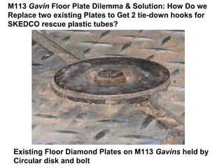 M113 Gavin Floor Plate Dilemma & Solution: How Do we
Replace two existing Plates to Get 2 tie-down hooks for
SKEDCO rescue plastic tubes?




 Existing Floor Diamond Plates on M113 Gavins held by
 Circular disk and bolt
 