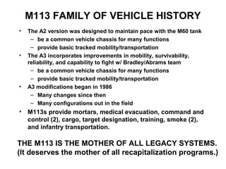 M113 FAMILY OF VEHICLE HISTORY
•   The A2 version was designed to maintain pace with the M60 tank
     – be a common vehicle chassis for many functions
     – provide basic tracked mobility/transportation
•   The A3 incorporates improvements in mobility, survivability,
    reliability, and capability to fight w/ Bradley/Abrams team
     – be a common vehicle chassis for many functions
     – provide basic tracked mobility/transportation
•   A3 modifications began in 1986
     – Many changes since then
     – Many configurations out in the field
• M113s provide mortars, medical evacuation, command and
  control (2), cargo, target designation, training, smoke (2),
  and infantry transportation.

THE M113 IS THE MOTHER OF ALL LEGACY SYSTEMS.
(It deserves the mother of all recapitalization programs.)
 