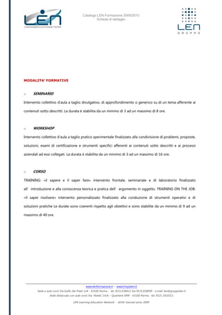 Catalogo LEN Formazione 2009/2010
Scheda di dettaglio
www.lenformazione.it – www.hrsystem.it
Sede e aule corsi: Via Golfo dei Poeti 1/A - 43100 Parma - tel. 0521.038411 fax 0521.038499 - e.mail: len@gruppolen.it
Sede distaccata con aule corsi: Via Nobel, 14/A – Quartiere SPIP - 43100 Parma - tel. 0521.1910311
LEN Learning Education Network - diritti riservati anno 2009
MODALITA’ FORMATIVE
o SEMINARIO
Intervento collettivo d'aula a taglio divulgativo, di approfondimento o generico su di un tema afferente ai
contenuti sotto descritti. La durata è stabilita da un minimo di 3 ad un massimo di 8 ore.
o WORKSHOP
Intervento collettivo d'aula a taglio pratico sperimentale finalizzato alla condivisione di problemi, proposte,
soluzioni, esami di certificazione e strumenti specifici afferenti ai contenuti sotto descritti e ai processi
aziendali ad essi collegati. La durata è stabilita da un minimo di 3 ad un massimo di 16 ore.
o CORSO
TRAINING: «il sapere e il saper fare» intervento frontale, seminariale e di laboratorio finalizzato
all’introduzione e alla conoscenza teorica e pratica dell’argomento in oggetto. TRAINING ON THE JOB:
«il saper risolvere» intervento personalizzato finalizzato alla conduzione di strumenti operativi e di
soluzioni pratiche Le durate sono coerenti rispetto agli obiettivi e sono stabilite da un minimo di 9 ad un
massimo di 40 ore.
 