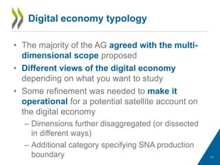 Digital economy typology
• The majority of the AG agreed with the multi-
dimensional scope proposed
• Different views of the digital economy
depending on what you want to study
• Some refinement was needed to make it
operational for a potential satellite account on
the digital economy
– Dimensions further disaggregated (or dissected
in different ways)
– Additional category specifying SNA production
boundary 11
 