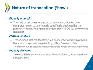 • Digitally ordered
– The sale or purchase of a good or service, conducted over
computer networks by methods specifically designed for the
purpose of receiving or placing orders (follows OECD ecommerce
definition)
• Platform enabled
– Transactions that are facilitated via online intermediary platforms
that match buyer and supplier (e.g. eBay, Amazon, Uber)
• Platform may be based domestically or abroad, foreign or domestically owned
• Digitally delivered
– ‘downloadable’ services and data flows (software, data, database
services, etc.)
Nature of transaction (‘how’)
13
 
