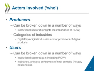 • Producers
– Can be broken down in a number of ways
• Institutional sector (highlights the importance of ROW)
– Categories of industries
• Digital/non-digital industries and/or producers of digital
products
• Users
– Can be broken down in a number of ways
• Institutional sector (again including ROW)
• Industries, and also consumers of final demand (notably
households)
Actors involved (‘who’)
15
 