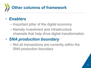 Other columns of framework
• Enablers
– Important pillar of the digital economy
– Namely investment and infrastructure
channels that help drive digital transformation
• SNA production boundary
– Not all transactions are currently within the
SNA production boundary
16
 