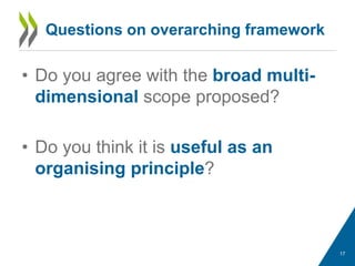 Questions on overarching framework
• Do you agree with the broad multi-
dimensional scope proposed?
• Do you think it is useful as an
organising principle?
17
 