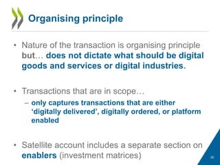 Organising principle
• Nature of the transaction is organising principle
but… does not dictate what should be digital
goods and services or digital industries.
• Transactions that are in scope…
– only captures transactions that are either
‘digitally delivered’, digitally ordered, or platform
enabled
• Satellite account includes a separate section on
enablers (investment matrices) 20
 