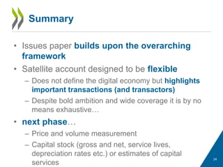 Summary
• Issues paper builds upon the overarching
framework
• Satellite account designed to be flexible
– Does not define the digital economy but highlights
important transactions (and transactors)
– Despite bold ambition and wide coverage it is by no
means exhaustive…
• next phase…
– Price and volume measurement
– Capital stock (gross and net, service lives,
depreciation rates etc.) or estimates of capital
services
24
 