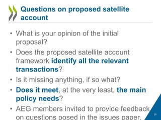 Questions on proposed satellite
account
• What is your opinion of the initial
proposal?
• Does the proposed satellite account
framework identify all the relevant
transactions?
• Is it missing anything, if so what?
• Does it meet, at the very least, the main
policy needs?
• AEG members invited to provide feedback
on questions posed in the issues paper.
25
 