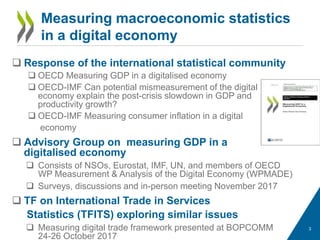 Measuring macroeconomic statistics
in a digital economy
 Response of the international statistical community
 OECD Measuring GDP in a digitalised economy
 OECD-IMF Can potential mismeasurement of the digital
economy explain the post-crisis slowdown in GDP and
productivity growth?
 OECD-IMF Measuring consumer inflation in a digital
economy
 Advisory Group on measuring GDP in a
digitalised economy
 Consists of NSOs, Eurostat, IMF, UN, and members of OECD
WP Measurement & Analysis of the Digital Economy (WPMADE)
 Surveys, discussions and in-person meeting November 2017
 TF on International Trade in Services
Statistics (TFITS) exploring similar issues
 Measuring digital trade framework presented at BOPCOMM
24-26 October 2017
3
 