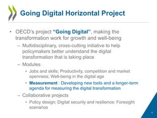 Going Digital Horizontal Project
• OECD’s project “Going Digital”, making the
transformation work for growth and well-being
– Multidisciplinary, cross-cutting initiative to help
policymakers better understand the digital
transformation that is taking place
– Modules
• Jobs and skills; Productivity, competition and market
openness; Well-being in the digital age
• Measurement : Developing new tools and a longer-term
agenda for measuring the digital transformation
– Collaborative projects
• Policy design; Digital security and resilience; Foresight
scenarios
4
 