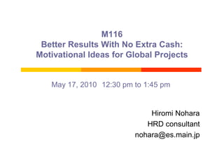 M116
 Better Results With No Extra Cash:
Motivational Ideas for Global Projects


   May 17, 2010 12:30 pm to 1:45 pm


                             Hiromi Nohara
                            HRD consultant
                         nohara@es.main.jp
 